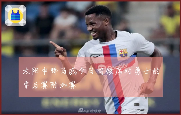 太阳中锋马威今日将缺席对勇士的季后赛附加赛