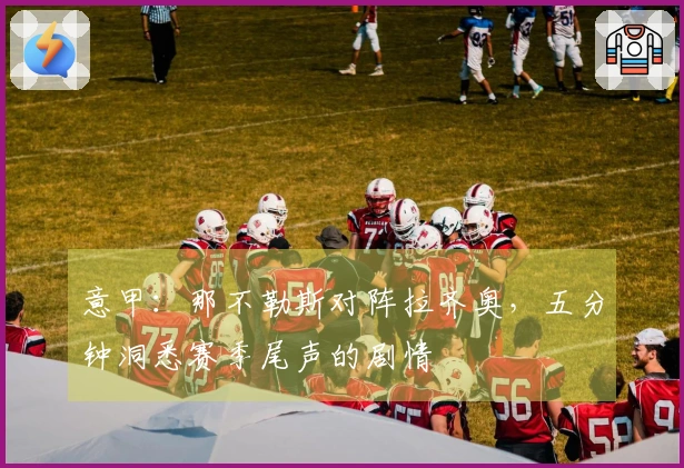 意甲：那不勒斯对阵拉齐奥，五分钟洞悉赛季尾声的剧情