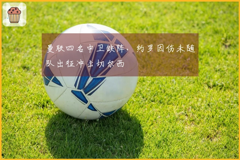 曼联四名中卫缺阵，约罗因伤未随队出征冲击切尔西