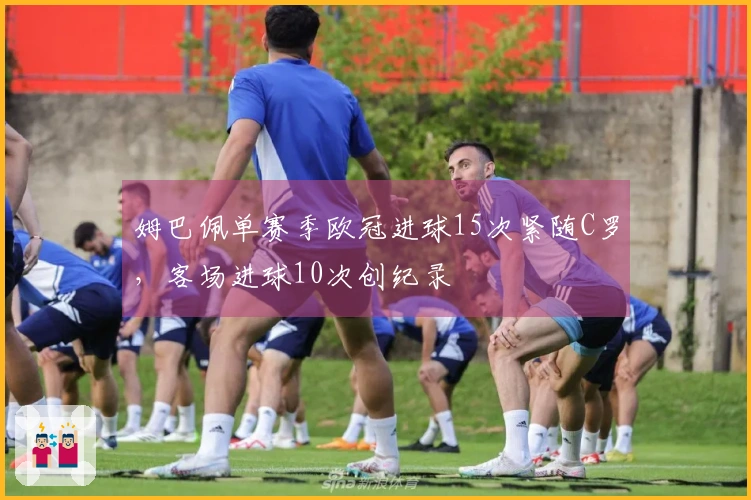 姆巴佩单赛季欧冠进球15次紧随C罗，客场进球10次创纪录