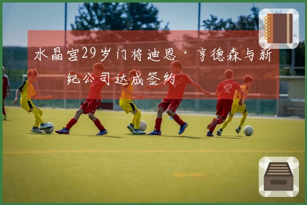 水晶宫29岁门将迪恩·亨德森与新经纪公司达成签约