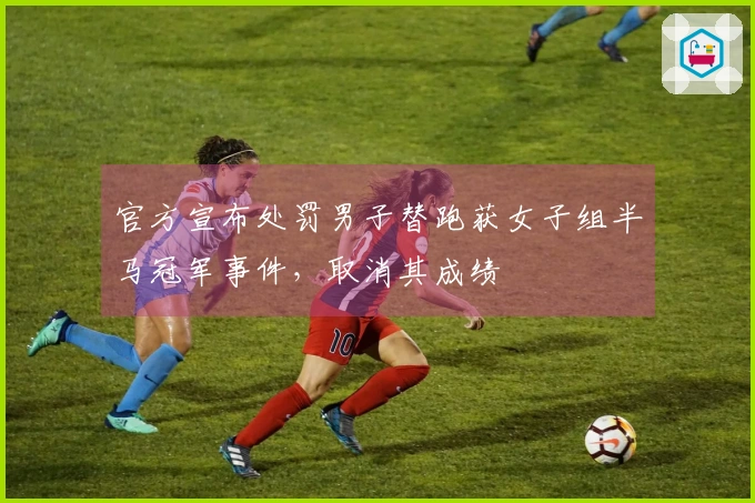 官方宣布处罚男子替跑获女子组半马冠军事件，取消其成绩