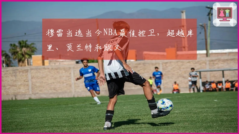 穆雷当选当今NBA最佳控卫，超越库里、莫兰特和欧文