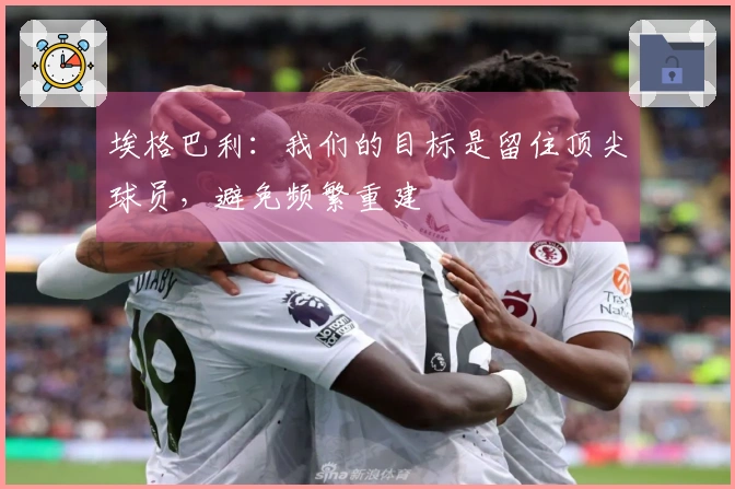 埃格巴利：我们的目标是留住顶尖球员，避免频繁重建