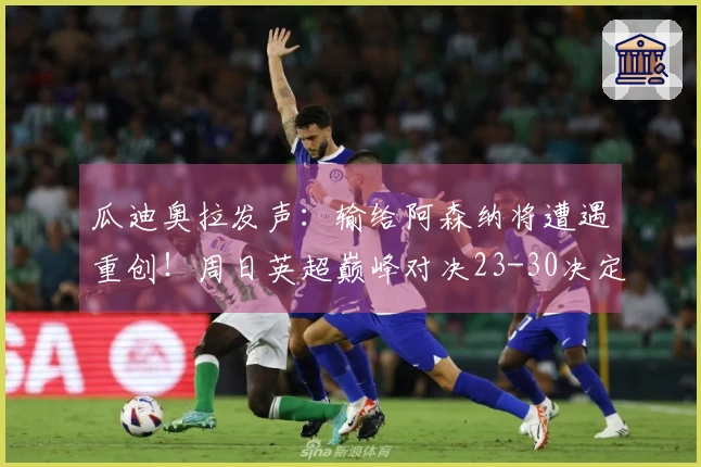 瓜迪奥拉发声：输给阿森纳将遭遇重创！周日英超巅峰对决23-30决定命运！