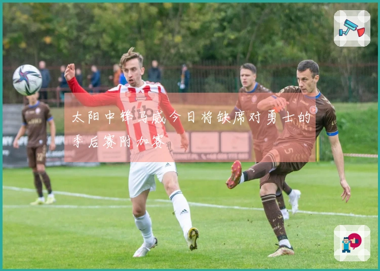 太阳中锋马威今日将缺席对勇士的季后赛附加赛