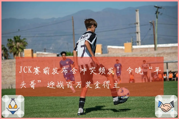 JCK赛前发布会冲突频发！今晚“平头哥”迎战百万奖金得主