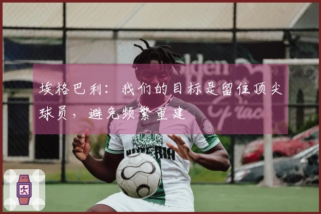 埃格巴利：我们的目标是留住顶尖球员，避免频繁重建