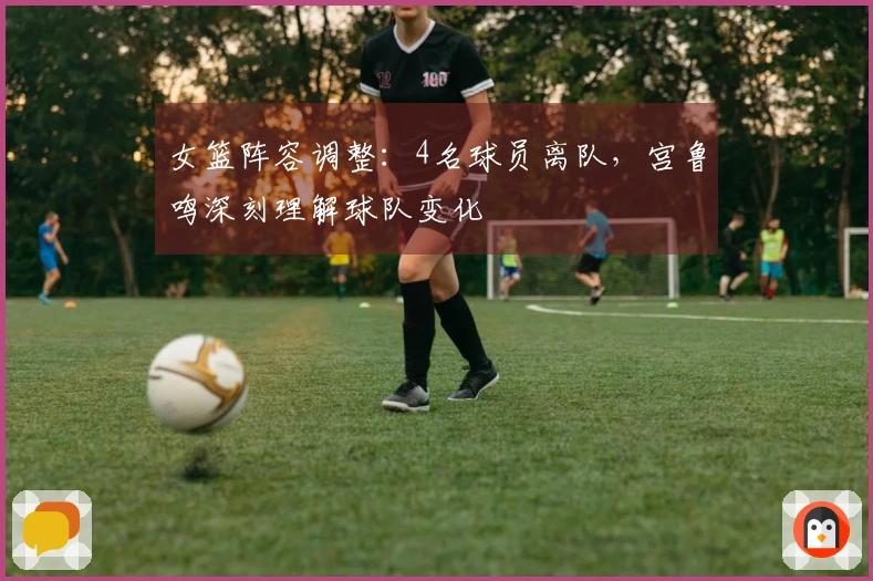 女篮阵容调整：4名球员离队，宫鲁鸣深刻理解球队变化