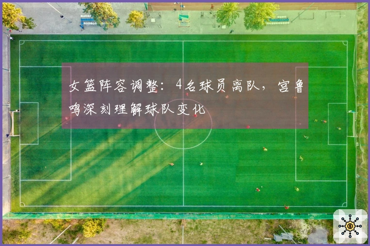 女篮阵容调整：4名球员离队，宫鲁鸣深刻理解球队变化